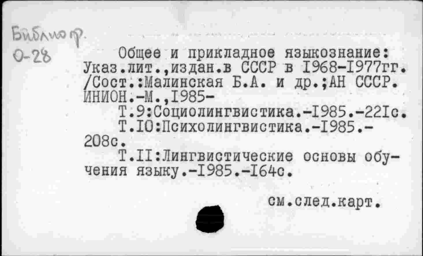 ﻿0-7% Общее и прикладное языкознание: Указ.лит.эиздан.в СССР в 1968-1977гг. /Сост.:Малинская Б.А. и др.;АН СССР. ИНИ0Н.-М.,1985-
Т.9:Социолингвистика.-1985.-221с.
Т .10«Психолингвистика.-1985.-208с.
Т.Н:Лингвистические основы обучения языку.-1985.-1640.
см.след.карт